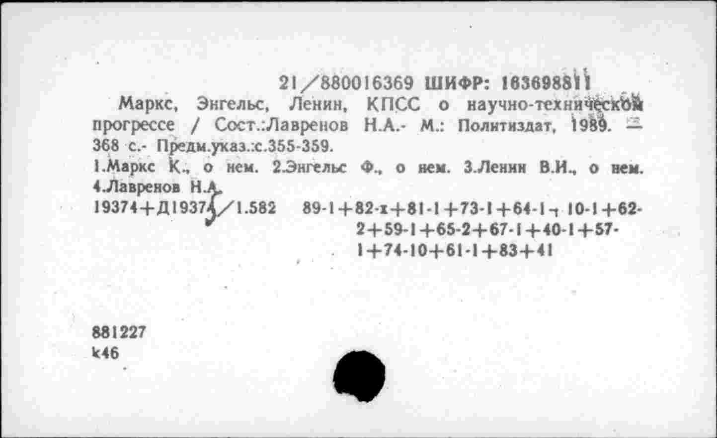 ﻿21/880016369 ШИФР: 1836988Й
Маркс, Энгельс, Ленин, КПСС о научно-технич^сКЪЙ прогрессе / Сост.:Лавренов Н.А.- М.: Политиздат, 1989. — 368 с.- Предм.указ.:с.355-359.
1.Маркс к., о нем. 2-Энгельс Ф., о нем. З.Ленин В.И., о нем. 4-Лавренов НА.
19374+Д19374/1.582 89-1 +82-х+81 -! 4-73-1 +64-1 ч 10-1+62-
*'	2+59-1+65-2+67-1+40-1+57-
1+74-10+61-1+83+41
881227 к46